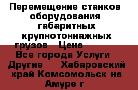 Перемещение станков, оборудования, габаритных крупнотоннажных грузов › Цена ­ 7 000 - Все города Услуги » Другие   . Хабаровский край,Комсомольск-на-Амуре г.